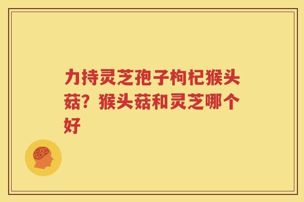 力持灵芝孢子枸杞猴头菇？猴头菇和灵芝哪个好
