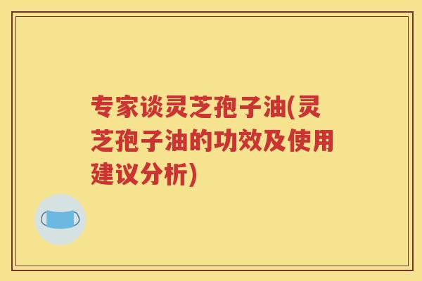 专家谈灵芝孢子油(灵芝孢子油的功效及使用建议分析)