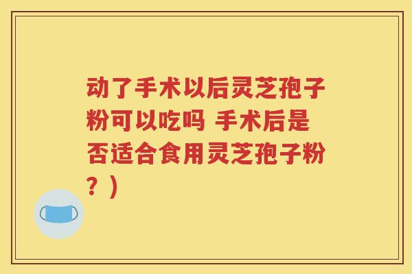 动了手术以后灵芝孢子粉可以吃吗 手术后是否适合食用灵芝孢子粉？)