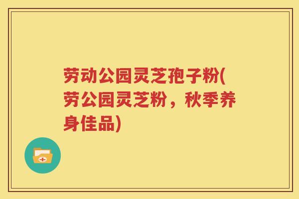 劳动公园灵芝孢子粉(劳公园灵芝粉，秋季养身佳品)
