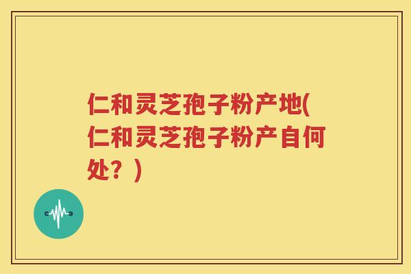 仁和灵芝孢子粉产地(仁和灵芝孢子粉产自何处？)