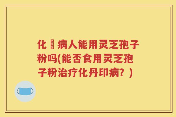 化汸病人能用灵芝孢子粉吗(能否食用灵芝孢子粉治疗化丹印病？)