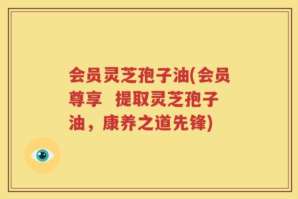 会员灵芝孢子油(会员尊享  提取灵芝孢子油，康养之道先锋)