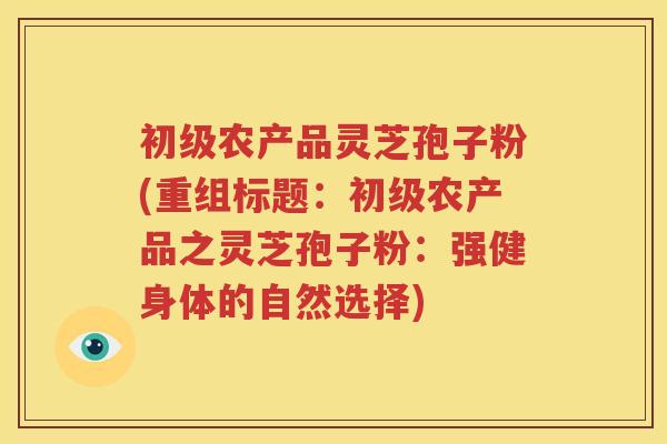 初级农产品灵芝孢子粉(重组标题：初级农产品之灵芝孢子粉：强健身体的自然选择)
