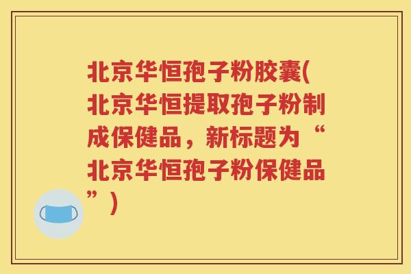 北京华恒孢子粉胶囊(北京华恒提取孢子粉制成保健品，新标题为“北京华恒孢子粉保健品”)