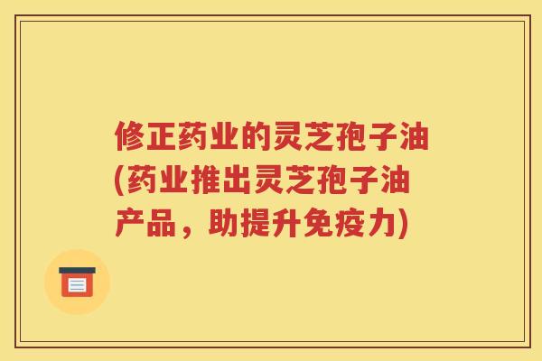 修正药业的灵芝孢子油(药业推出灵芝孢子油产品，助提升免疫力)