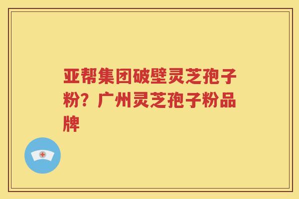 亚帮集团破壁灵芝孢子粉？广州灵芝孢子粉品牌
