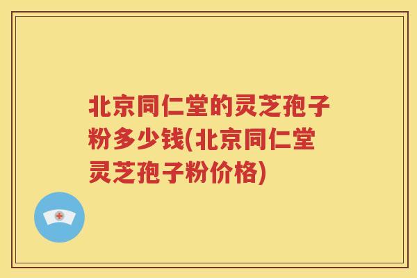 北京同仁堂的灵芝孢子粉多少钱(北京同仁堂灵芝孢子粉价格)