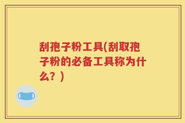 刮孢子粉工具(刮取孢子粉的必备工具称为什么？)