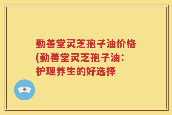勤善堂灵芝孢子油价格(勤善堂灵芝孢子油：护理养生的好选择
