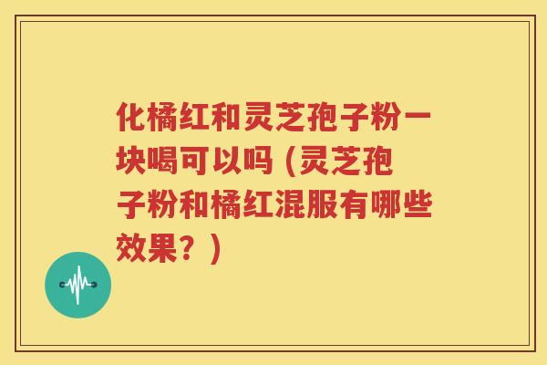 化橘红和灵芝孢子粉一块喝可以吗 (灵芝孢子粉和橘红混服有哪些效果？)