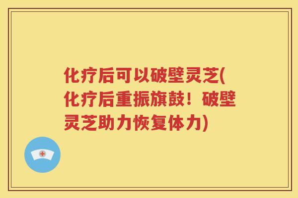 化疗后可以破壁灵芝(化疗后重振旗鼓！破壁灵芝助力恢复体力)