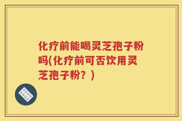 化疗前能喝灵芝孢子粉吗(化疗前可否饮用灵芝孢子粉？)
