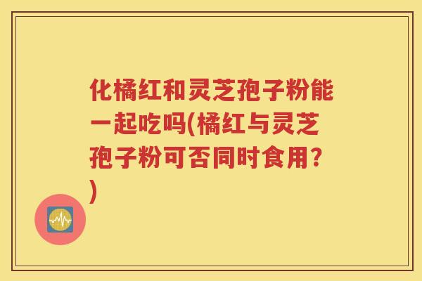 化橘红和灵芝孢子粉能一起吃吗(橘红与灵芝孢子粉可否同时食用？)