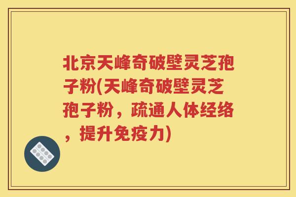北京天峰奇破壁灵芝孢子粉(天峰奇破壁灵芝孢子粉，疏通人体经络，提升免疫力)