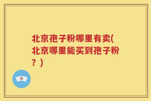 北京孢子粉哪里有卖(北京哪里能买到孢子粉？)