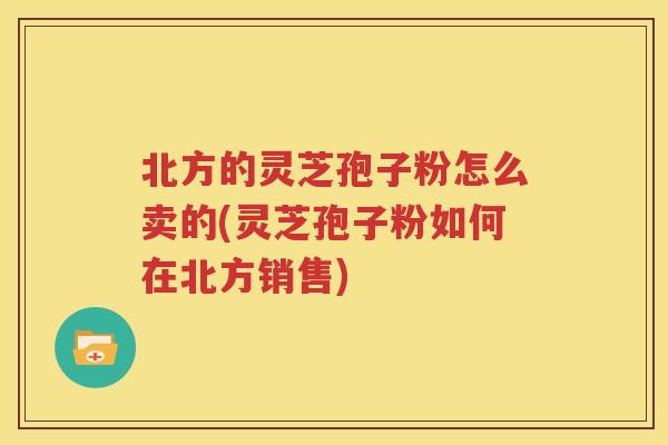 北方的灵芝孢子粉怎么卖的(灵芝孢子粉如何在北方销售)