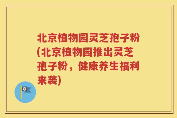 北京植物园灵芝孢子粉(北京植物园推出灵芝孢子粉，健康养生福利来袭)