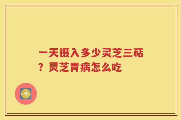 一天摄入多少灵芝三萜？灵芝胃病怎么吃