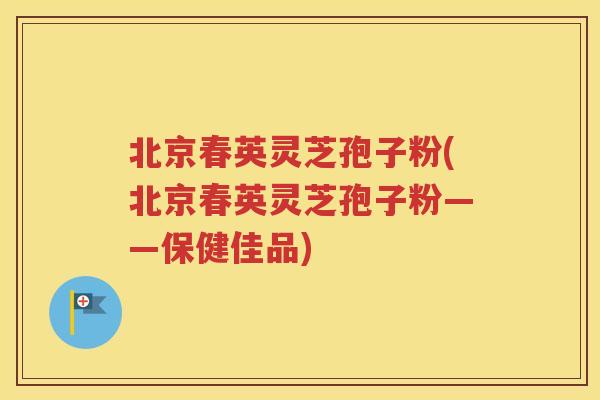 北京春英灵芝孢子粉(北京春英灵芝孢子粉——保健佳品)