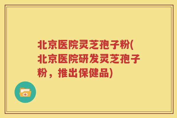 北京医院灵芝孢子粉(北京医院研发灵芝孢子粉，推出保健品)