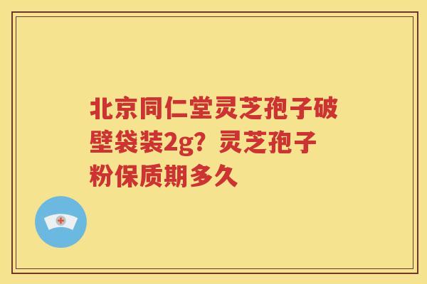 北京同仁堂灵芝孢子破壁袋装2g？灵芝孢子粉保质期多久
