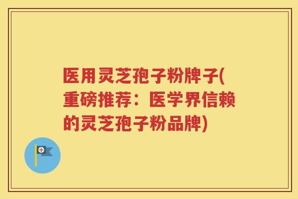 医用灵芝孢子粉牌子(重磅推荐：医学界信赖的灵芝孢子粉品牌)