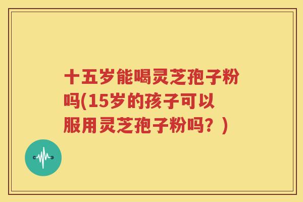 十五岁能喝灵芝孢子粉吗(15岁的孩子可以服用灵芝孢子粉吗？)