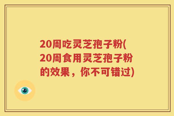 20周吃灵芝孢子粉(20周食用灵芝孢子粉的效果，你不可错过)
