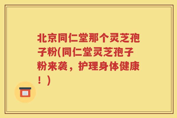 北京同仁堂那个灵芝孢子粉(同仁堂灵芝孢子粉来袭，护理身体健康！)