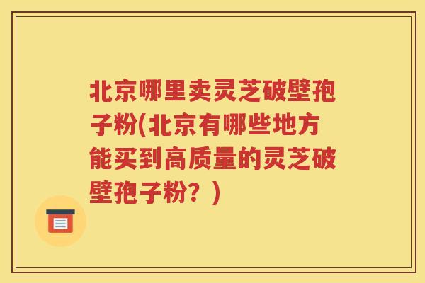 北京哪里卖灵芝破壁孢子粉(北京有哪些地方能买到高质量的灵芝破壁孢子粉？)