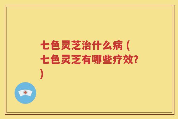 七色灵芝治什么病 (七色灵芝有哪些疗效？)
