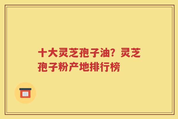十大灵芝孢子油？灵芝孢子粉产地排行榜