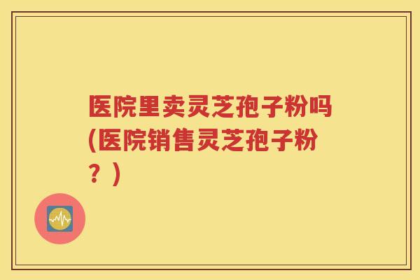 医院里卖灵芝孢子粉吗(医院销售灵芝孢子粉？)