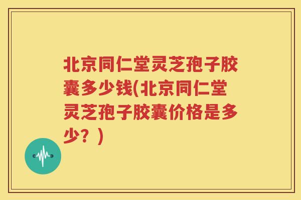 北京同仁堂灵芝孢子胶囊多少钱(北京同仁堂灵芝孢子胶囊价格是多少？)