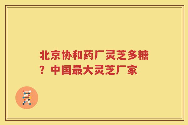 北京协和药厂灵芝多糖？中国最大灵芝厂家
