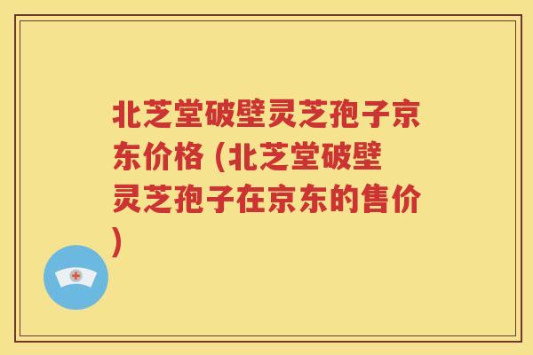 北芝堂破壁灵芝孢子京东价格 (北芝堂破壁灵芝孢子在京东的售价)