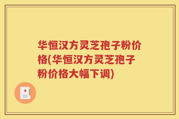 华恒汉方灵芝孢子粉价格(华恒汉方灵芝孢子粉价格大幅下调)