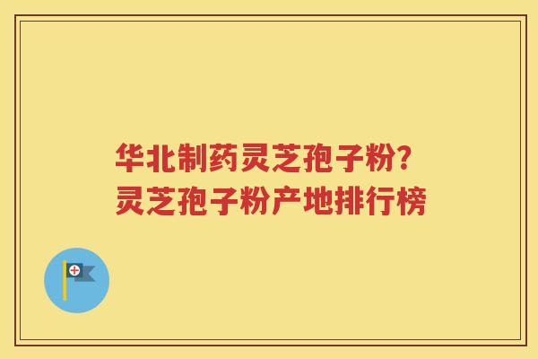 华北制药灵芝孢子粉？灵芝孢子粉产地排行榜
