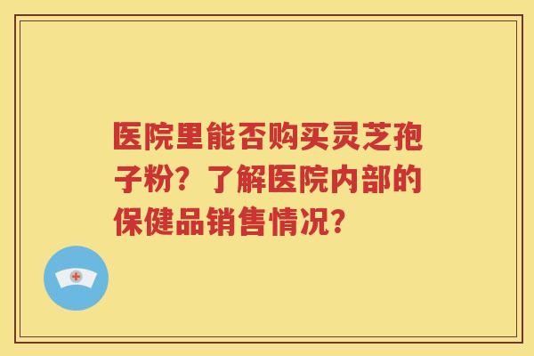 医院里能否购买灵芝孢子粉？了解医院内部的保健品销售情况？