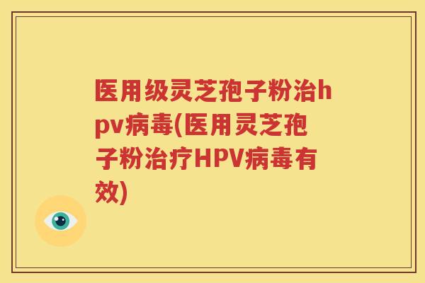 医用级灵芝孢子粉治hpv病毒(医用灵芝孢子粉治疗HPV病毒有效)