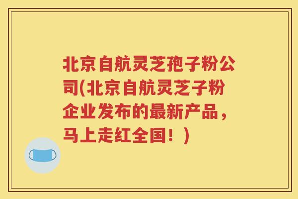 北京自航灵芝孢子粉公司(北京自航灵芝子粉企业发布的最新产品，马上走红全国！)