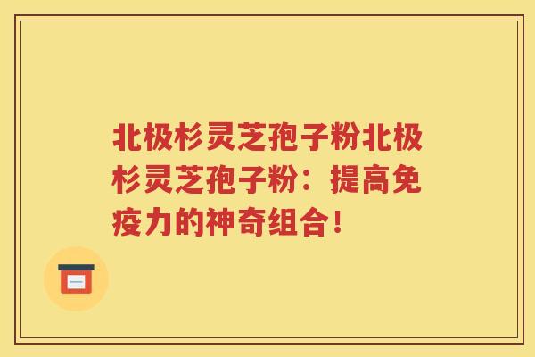 北极杉灵芝孢子粉北极杉灵芝孢子粉：提高免疫力的神奇组合！