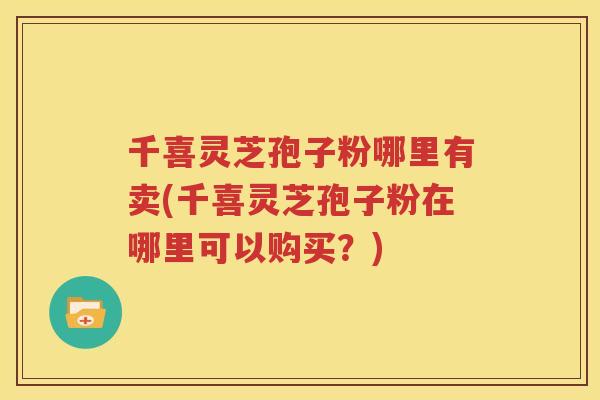 千喜灵芝孢子粉哪里有卖(千喜灵芝孢子粉在哪里可以购买？)