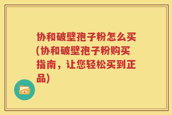 协和破壁孢子粉怎么买(协和破壁孢子粉购买指南，让您轻松买到正品)