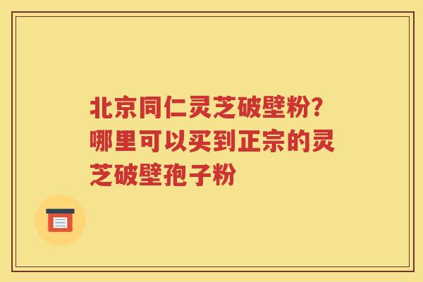 北京同仁灵芝破壁粉？哪里可以买到正宗的灵芝破壁孢子粉