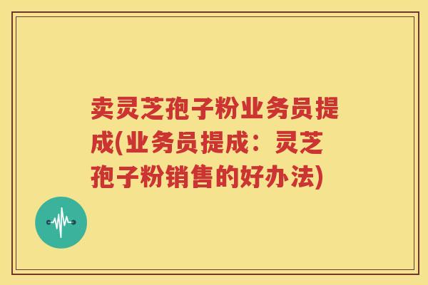 卖灵芝孢子粉业务员提成(业务员提成：灵芝孢子粉销售的好办法)