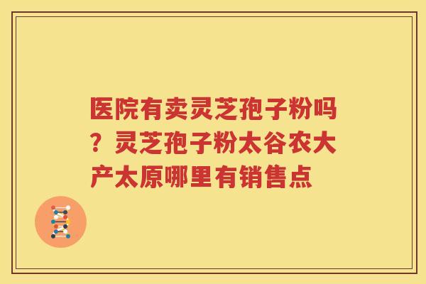医院有卖灵芝孢子粉吗？灵芝孢子粉太谷农大产太原哪里有销售点