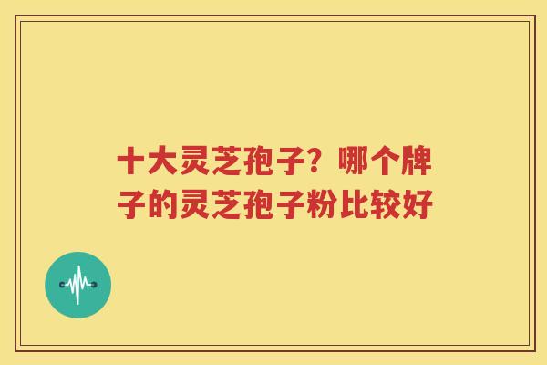十大灵芝孢子？哪个牌子的灵芝孢子粉比较好