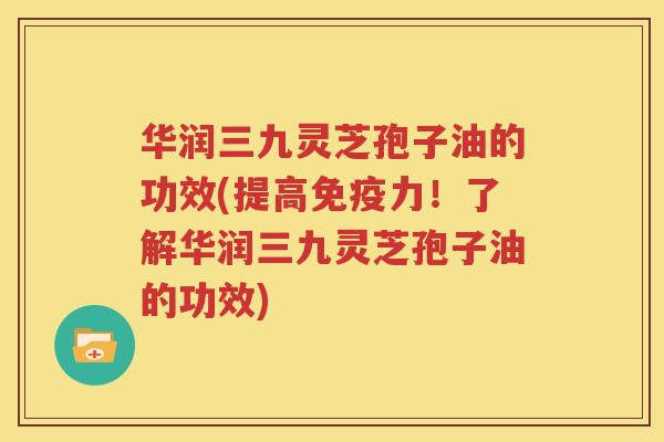 华润三九灵芝孢子油的功效(提高免疫力！了解华润三九灵芝孢子油的功效)